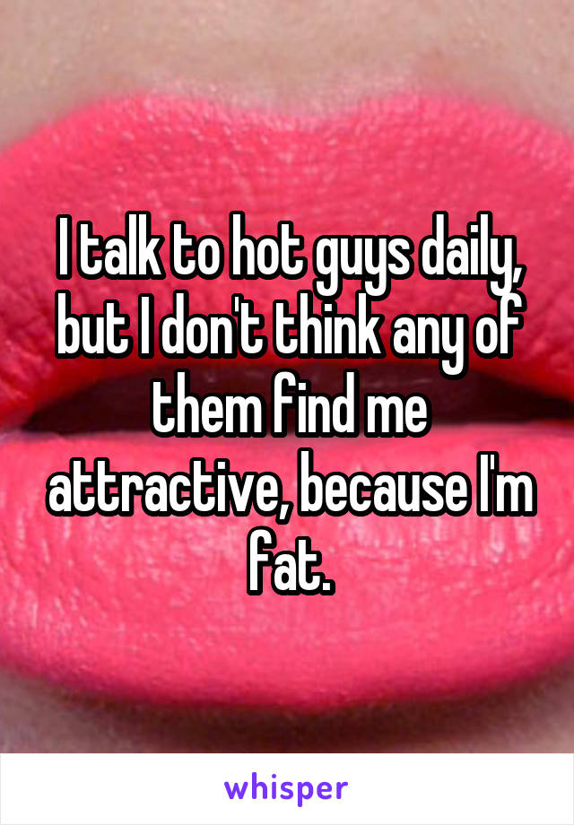 I talk to hot guys daily, but I don't think any of them find me attractive, because I'm fat.