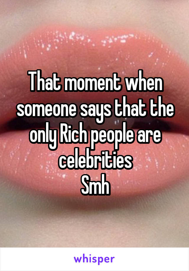 That moment when someone says that the only Rich people are celebrities
Smh