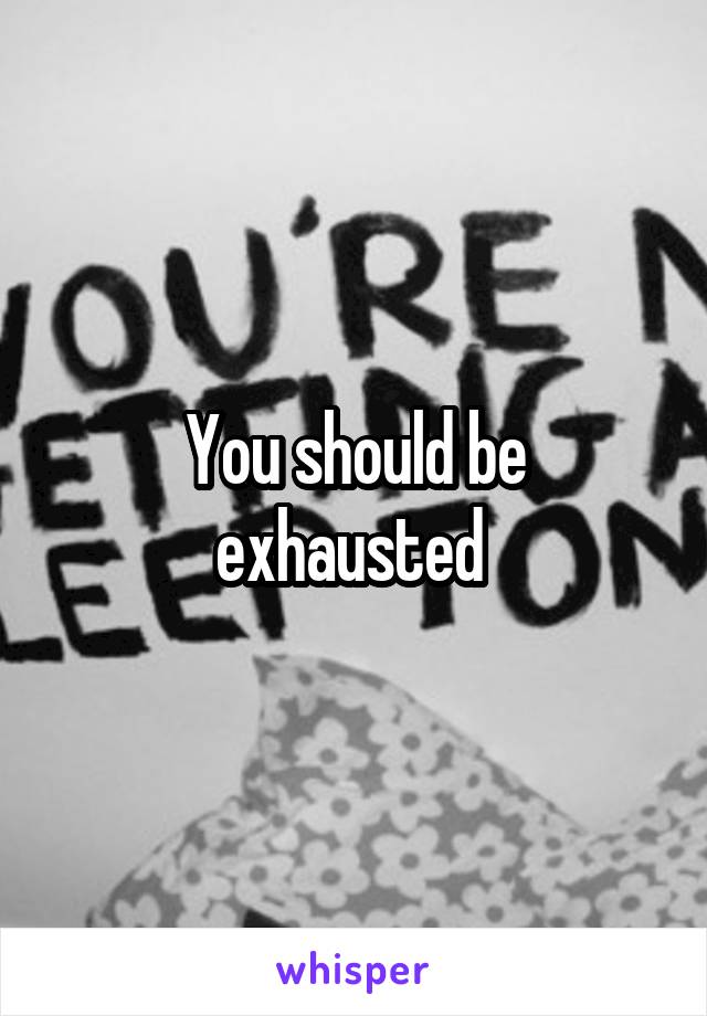 You should be exhausted 