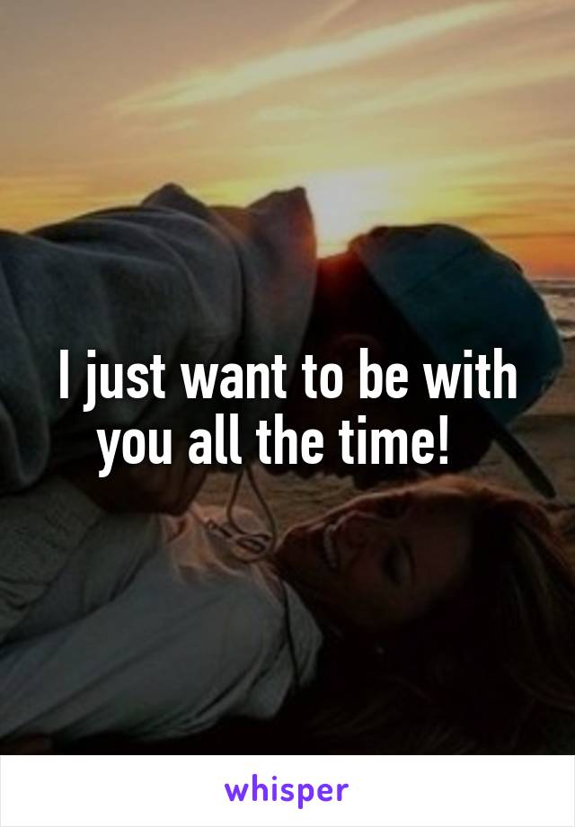 I just want to be with you all the time!  