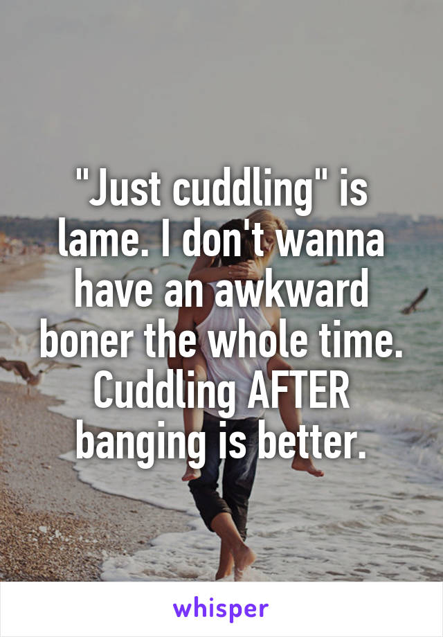 "Just cuddling" is lame. I don't wanna have an awkward boner the whole time. Cuddling AFTER banging is better.