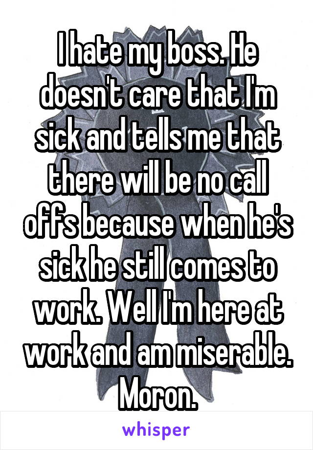 I hate my boss. He doesn't care that I'm sick and tells me that there will be no call offs because when he's sick he still comes to work. Well I'm here at work and am miserable. Moron.