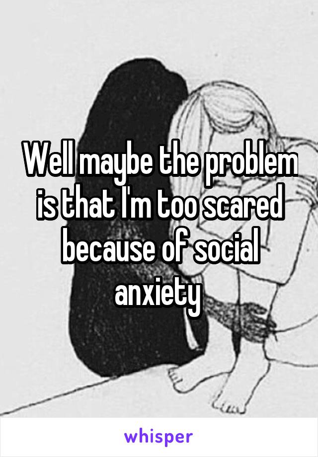 Well maybe the problem is that I'm too scared because of social anxiety 