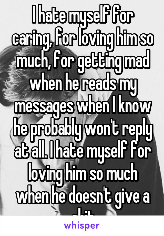 I hate myself for caring, for loving him so much, for getting mad when he reads my messages when I know he probably won't reply at all. I hate myself for loving him so much when he doesn't give a shit