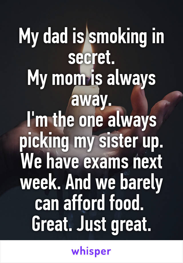 My dad is smoking in secret.
My mom is always away.
I'm the one always picking my sister up.
We have exams next week. And we barely can afford food. 
Great. Just great.