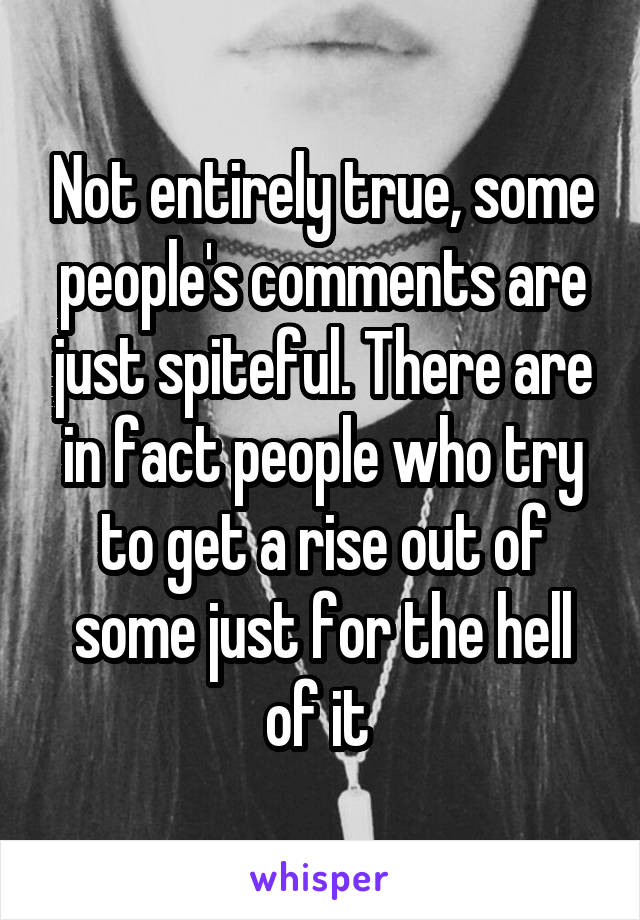 Not entirely true, some people's comments are just spiteful. There are in fact people who try to get a rise out of some just for the hell of it 