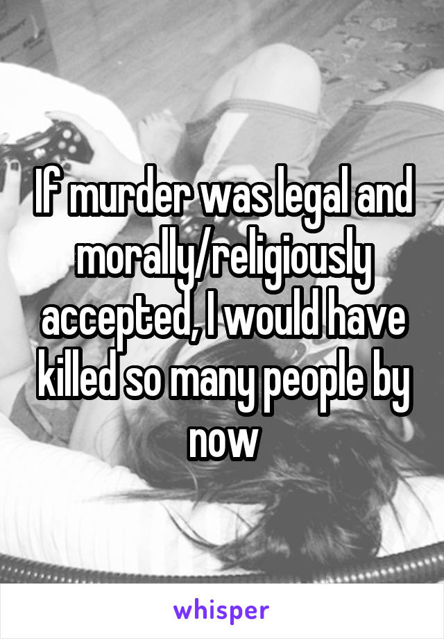 If murder was legal and morally/religiously accepted, I would have killed so many people by now