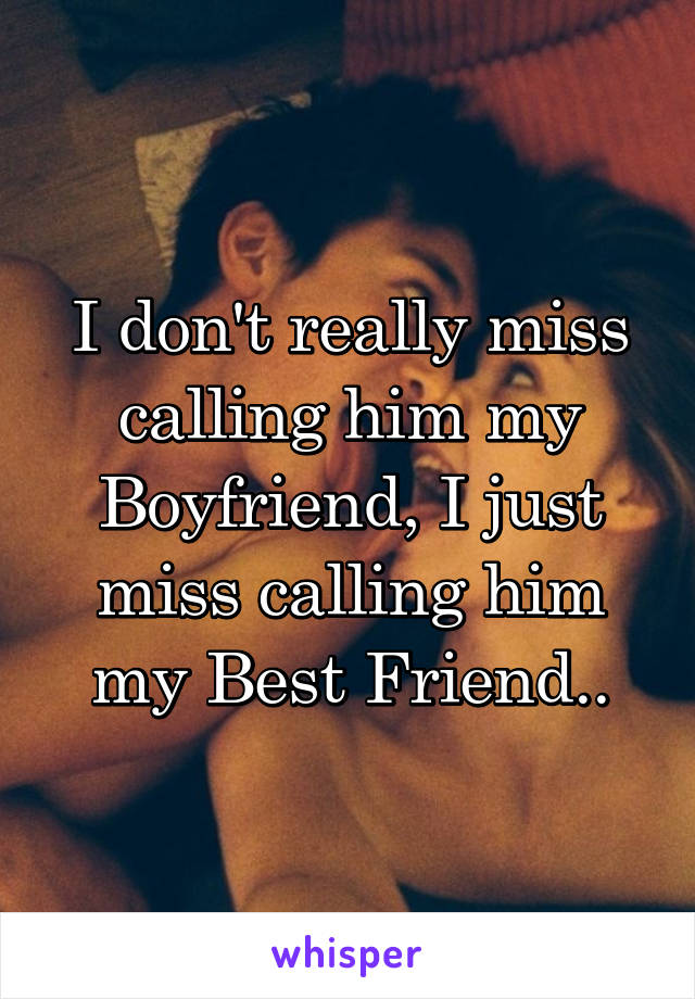 I don't really miss calling him my Boyfriend, I just miss calling him my Best Friend..