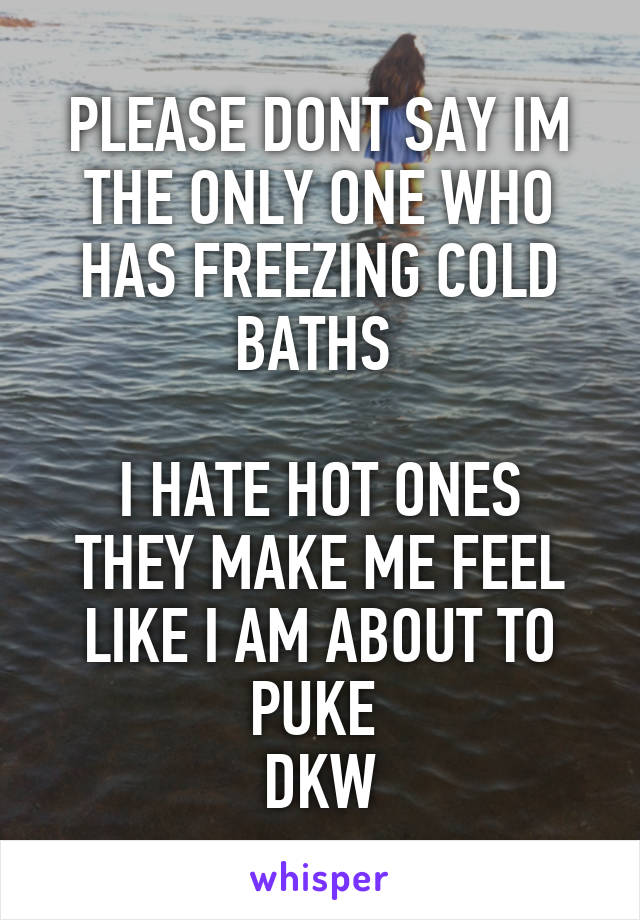 PLEASE DONT SAY IM THE ONLY ONE WHO HAS FREEZING COLD BATHS 

I HATE HOT ONES THEY MAKE ME FEEL LIKE I AM ABOUT TO PUKE 
DKW