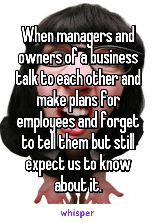 When managers and owners of a business talk to each other and make plans for employees and forget to tell them but still expect us to know about it.