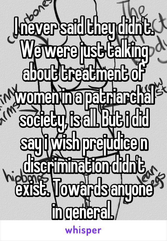 I never said they didn't. We were just talking about treatment of women in a patriarchal society, is all. But i did say i wish prejudice n discrimination didn't exist. Towards anyone in general. 