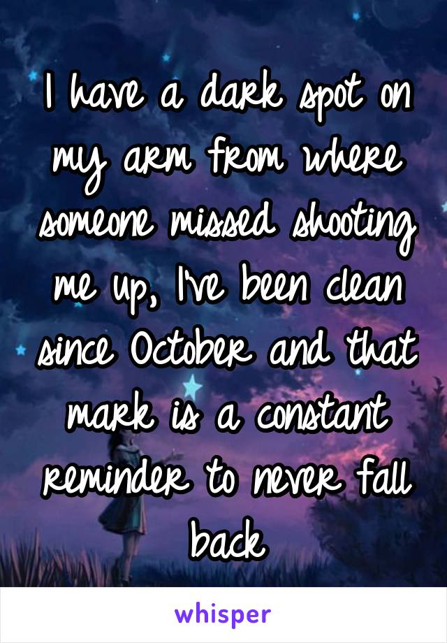 I have a dark spot on my arm from where someone missed shooting me up, I've been clean since October and that mark is a constant reminder to never fall back