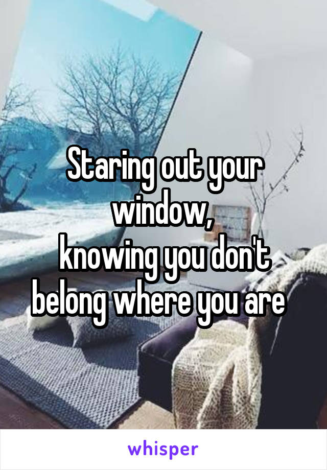 Staring out your window, 
knowing you don't belong where you are  