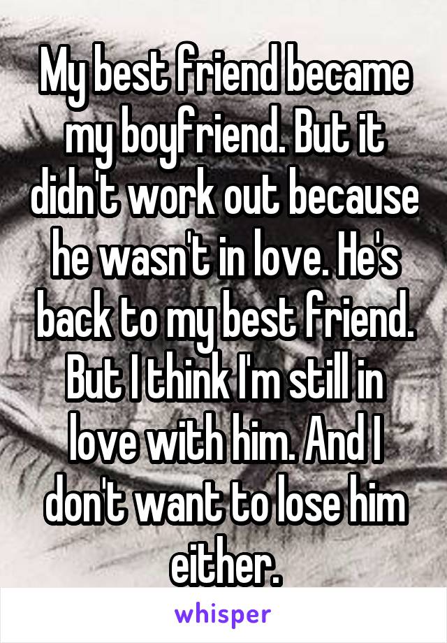 My best friend became my boyfriend. But it didn't work out because he wasn't in love. He's back to my best friend. But I think I'm still in love with him. And I don't want to lose him either.