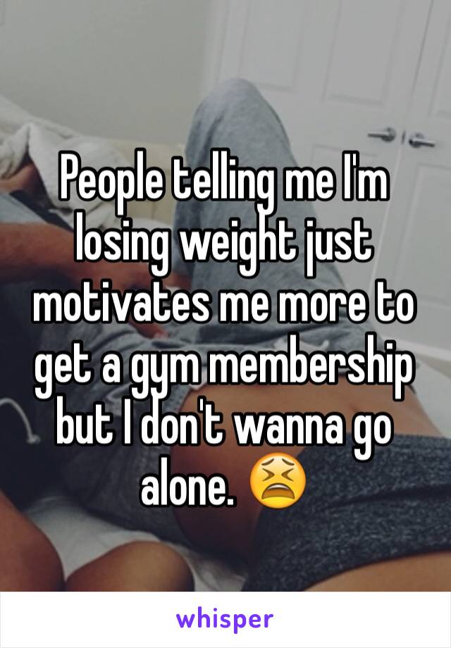 People telling me I'm losing weight just motivates me more to get a gym membership but I don't wanna go alone. 😫