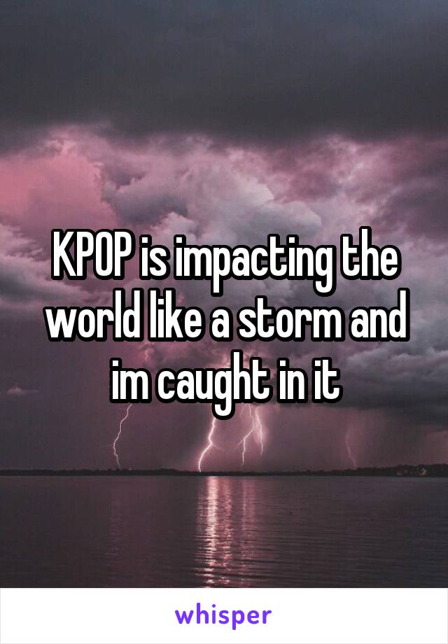 KPOP is impacting the world like a storm and im caught in it