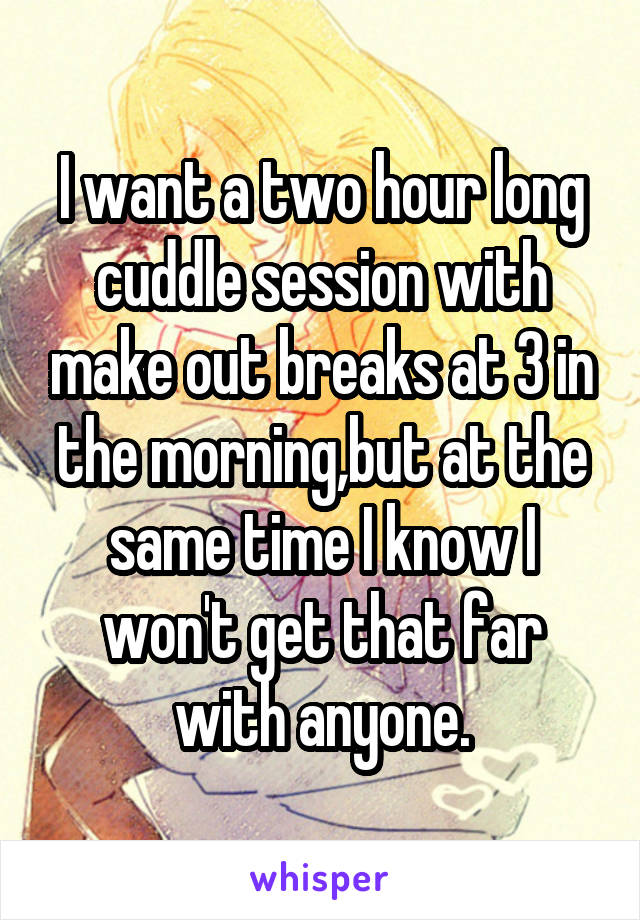 I want a two hour long cuddle session with make out breaks at 3 in the morning,but at the same time I know I won't get that far with anyone.