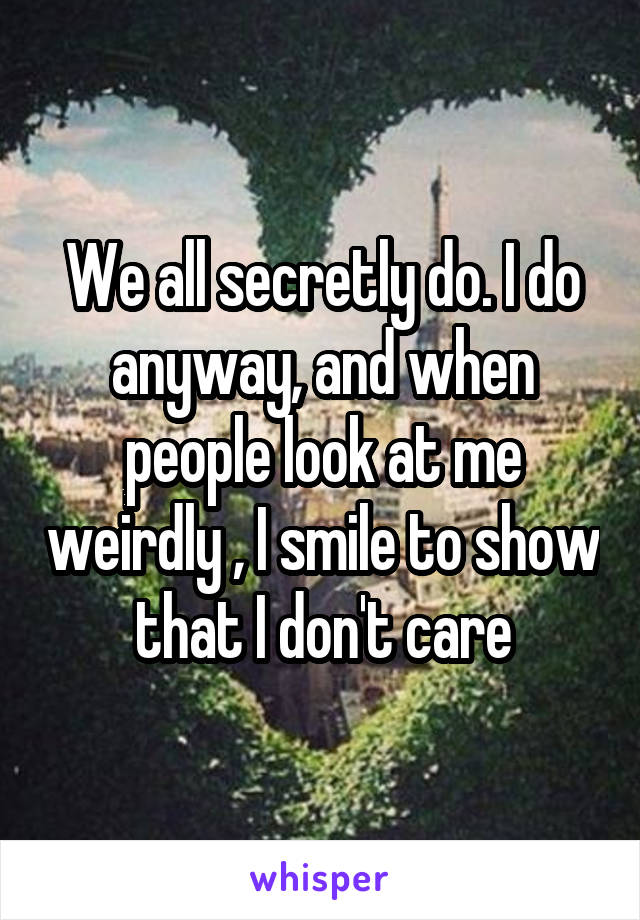 We all secretly do. I do anyway, and when people look at me weirdly , I smile to show that I don't care