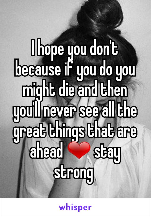 I hope you don't because if you do you might die and then you'll never see all the great things that are ahead ❤ stay strong 