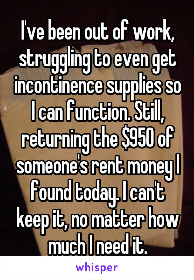 I've been out of work, struggling to even get incontinence supplies so I can function. Still, returning the $950 of someone's rent money I found today. I can't keep it, no matter how much I need it.