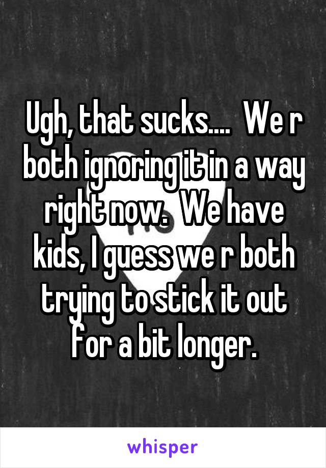 Ugh, that sucks....  We r both ignoring it in a way right now.  We have kids, I guess we r both trying to stick it out for a bit longer.