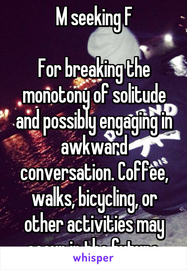 M seeking F

For breaking the monotony of solitude and possibly engaging in awkward conversation. Coffee, walks, bicycling, or other activities may occur in the future.