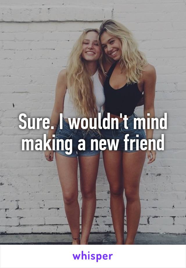 Sure. I wouldn't mind making a new friend