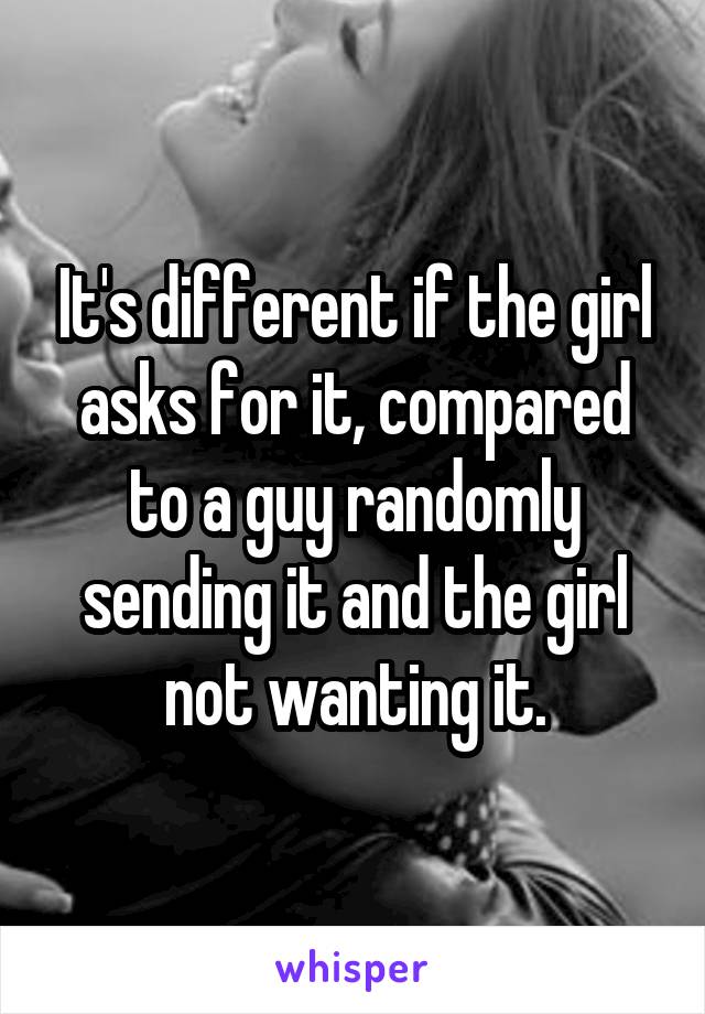 It's different if the girl asks for it, compared to a guy randomly sending it and the girl not wanting it.