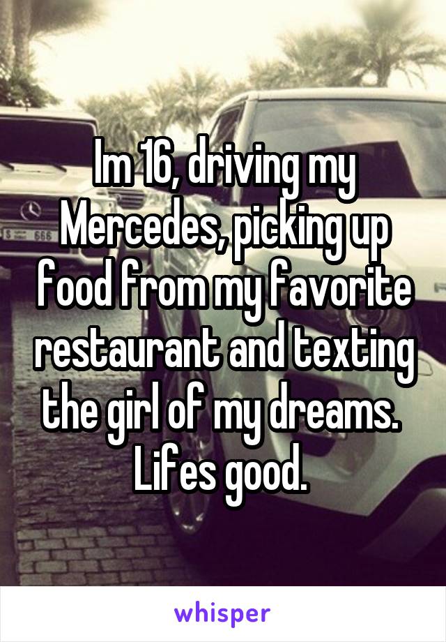 Im 16, driving my Mercedes, picking up food from my favorite restaurant and texting the girl of my dreams. 
Lifes good. 