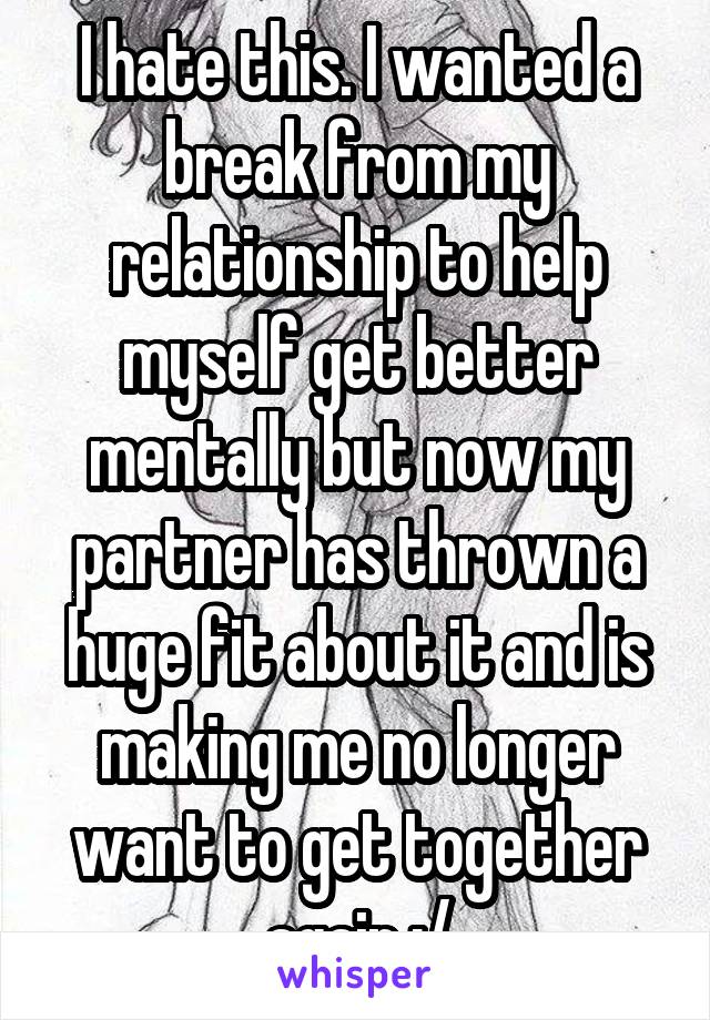 I hate this. I wanted a break from my relationship to help myself get better mentally but now my partner has thrown a huge fit about it and is making me no longer want to get together again :/