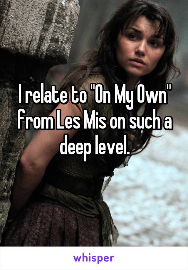 I relate to "On My Own" from Les Mis on such a deep level.
