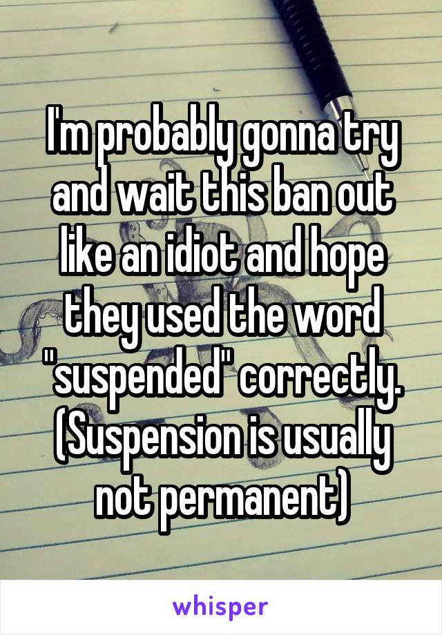 I'm probably gonna try and wait this ban out like an idiot and hope they used the word "suspended" correctly. (Suspension is usually not permanent)