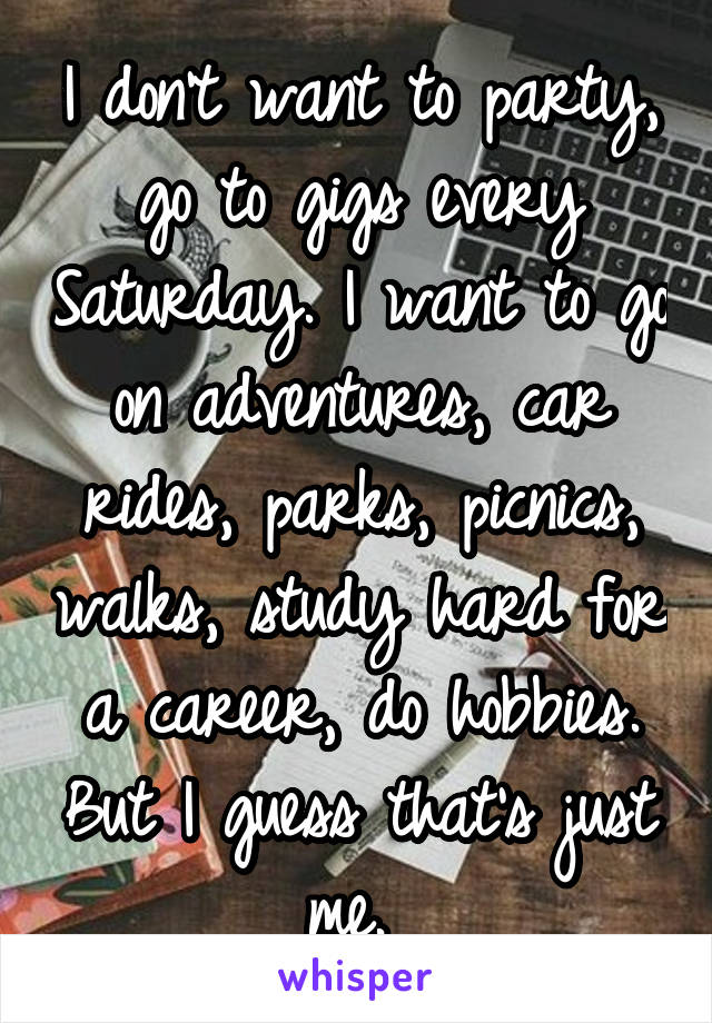 I don't want to party, go to gigs every Saturday. I want to go on adventures, car rides, parks, picnics, walks, study hard for a career, do hobbies. But I guess that's just me. 