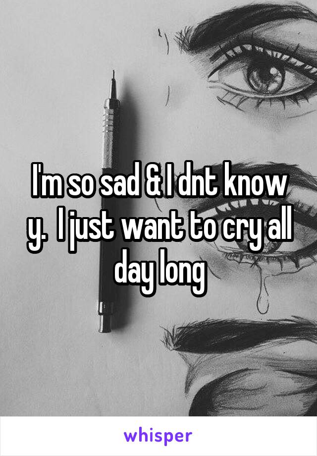 I'm so sad & I dnt know y.  I just want to cry all day long