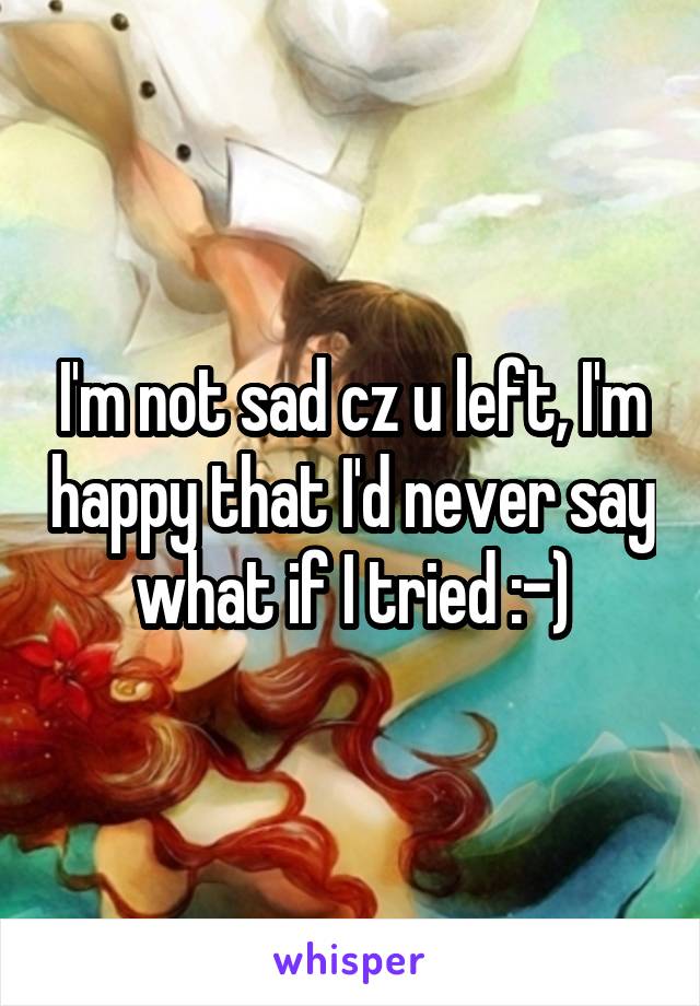 I'm not sad cz u left, I'm happy that I'd never say what if I tried :-)