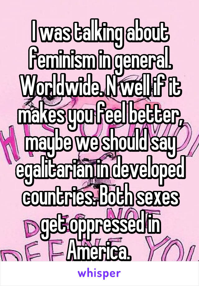 I was talking about feminism in general. Worldwide. N well if it makes you feel better, maybe we should say egalitarian in developed countries. Both sexes get oppressed in America. 