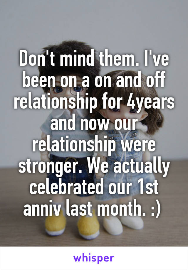 Don't mind them. I've been on a on and off relationship for 4years and now our relationship were stronger. We actually celebrated our 1st anniv last month. :) 