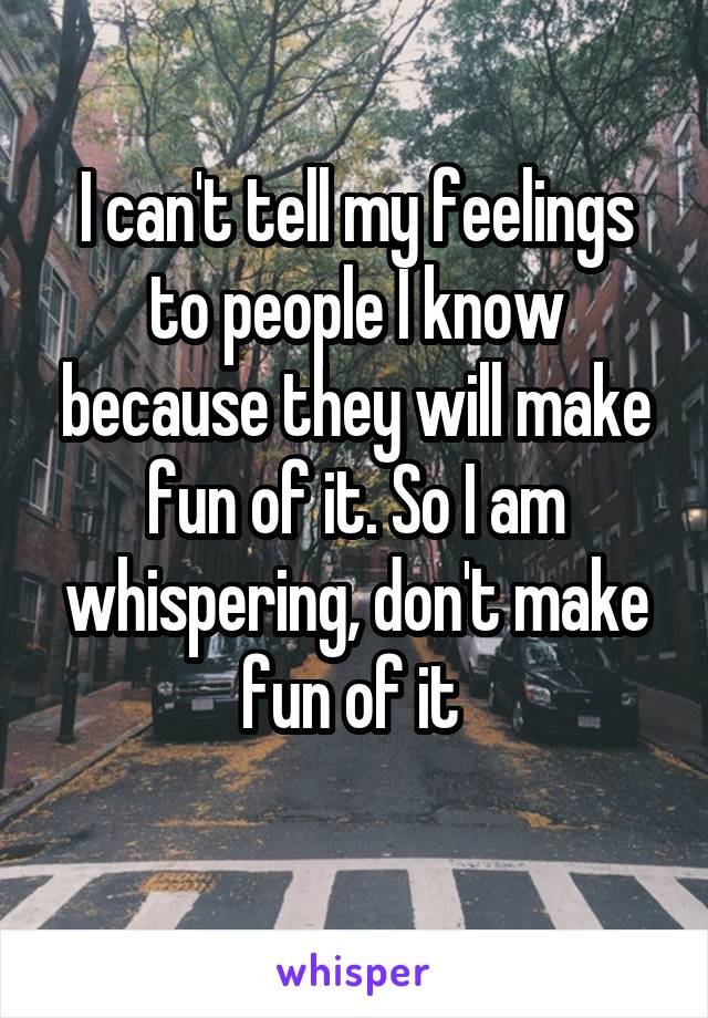 I can't tell my feelings to people I know because they will make fun of it. So I am whispering, don't make fun of it 
