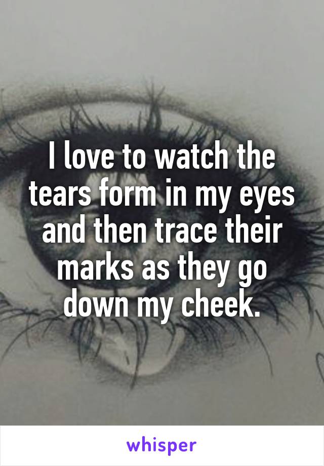 I love to watch the tears form in my eyes and then trace their marks as they go down my cheek.