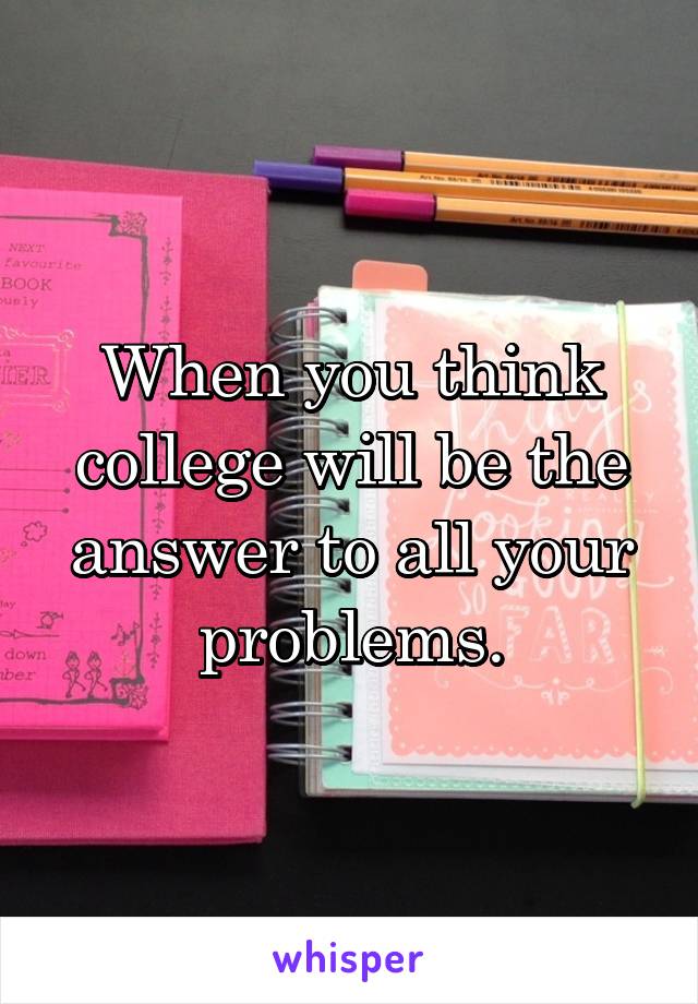 When you think college will be the answer to all your problems.