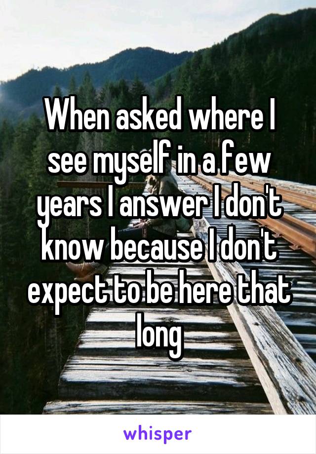 When asked where I see myself in a few years I answer I don't know because I don't expect to be here that long