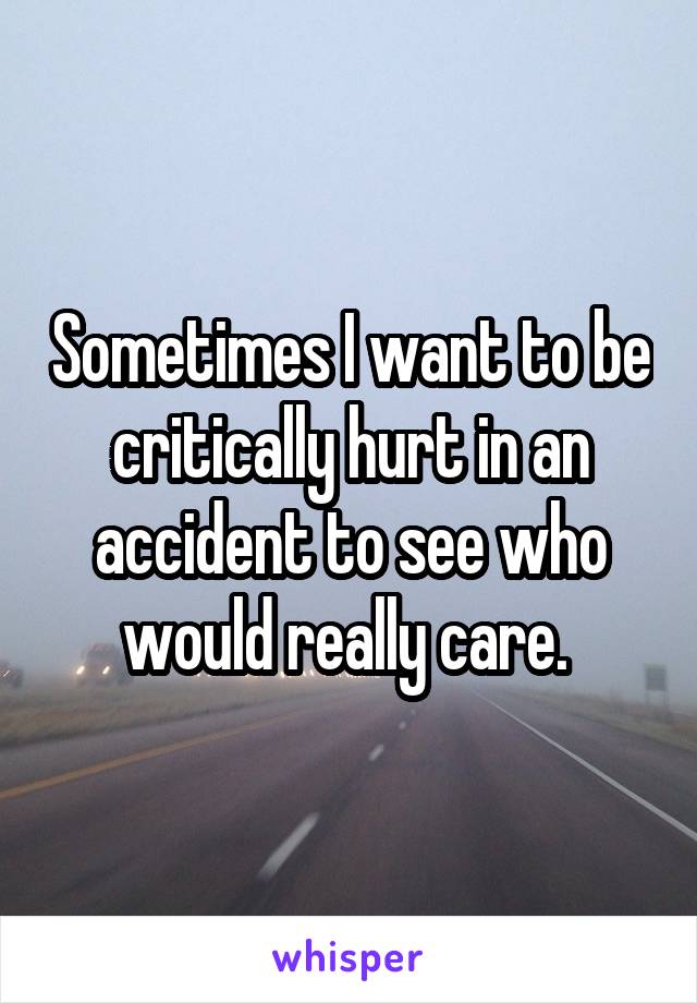 Sometimes I want to be critically hurt in an accident to see who would really care. 