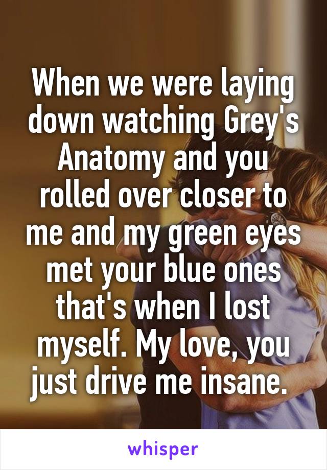 When we were laying down watching Grey's Anatomy and you rolled over closer to me and my green eyes met your blue ones that's when I lost myself. My love, you just drive me insane. 