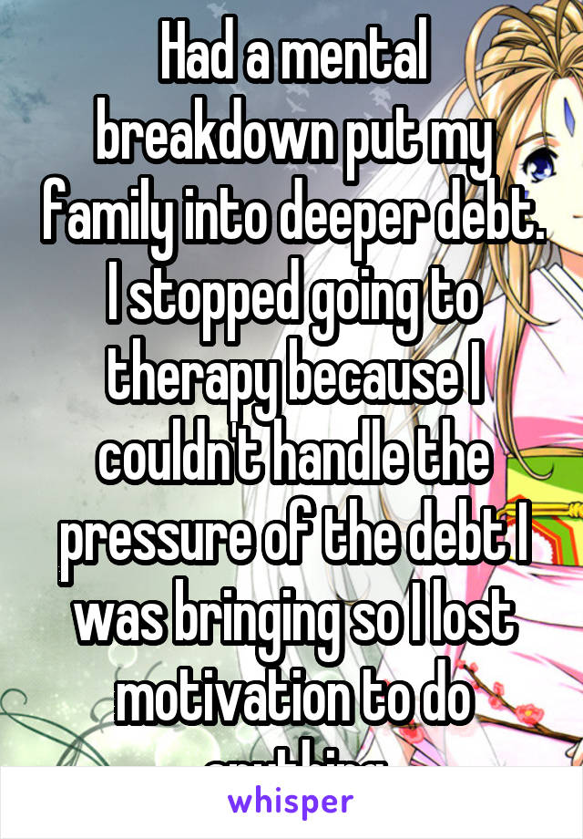 Had a mental breakdown put my family into deeper debt. I stopped going to therapy because I couldn't handle the pressure of the debt I was bringing so I lost motivation to do anything