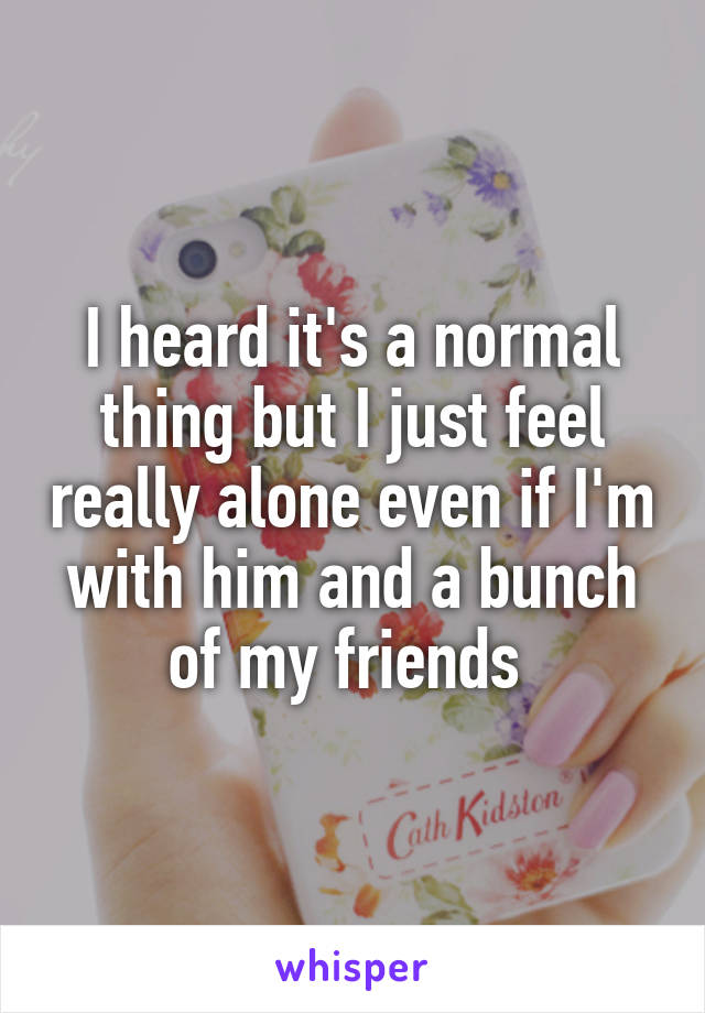 I heard it's a normal thing but I just feel really alone even if I'm with him and a bunch of my friends 