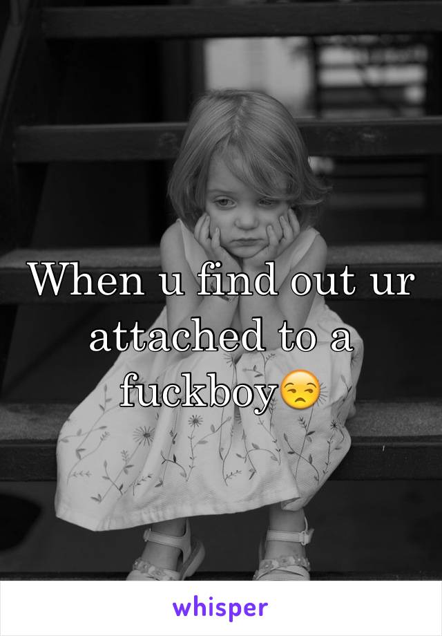 When u find out ur attached to a fuckboy😒