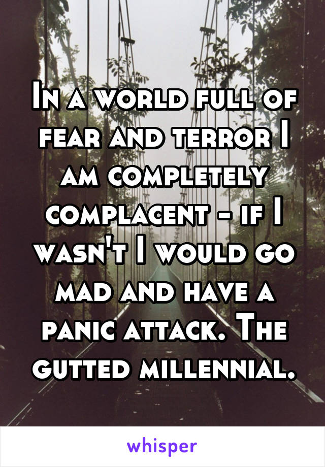 In a world full of fear and terror I am completely complacent - if I wasn't I would go mad and have a panic attack. The gutted millennial.