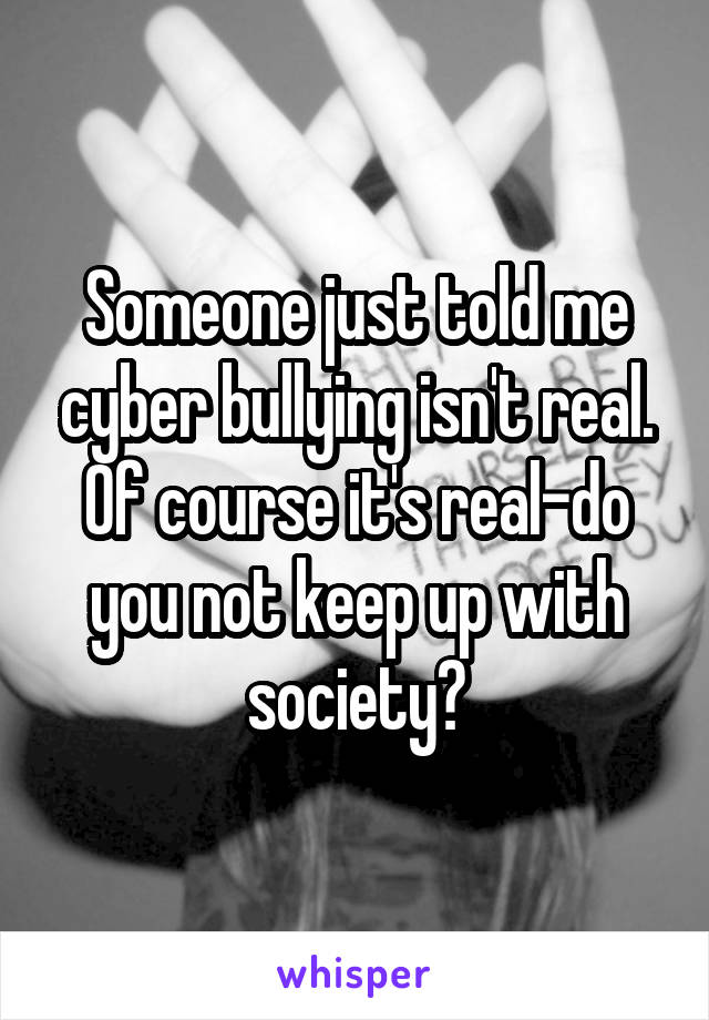 Someone just told me cyber bullying isn't real.
Of course it's real-do you not keep up with society?