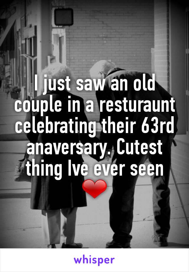 I just saw an old couple in a resturaunt celebrating their 63rd anaversary. Cutest thing Ive ever seen ❤