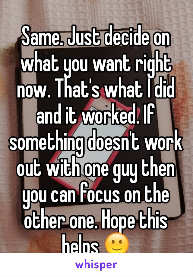 Same. Just decide on what you want right now. That's what I did and it worked. If something doesn't work out with one guy then you can focus on the other one. Hope this helps 🙂